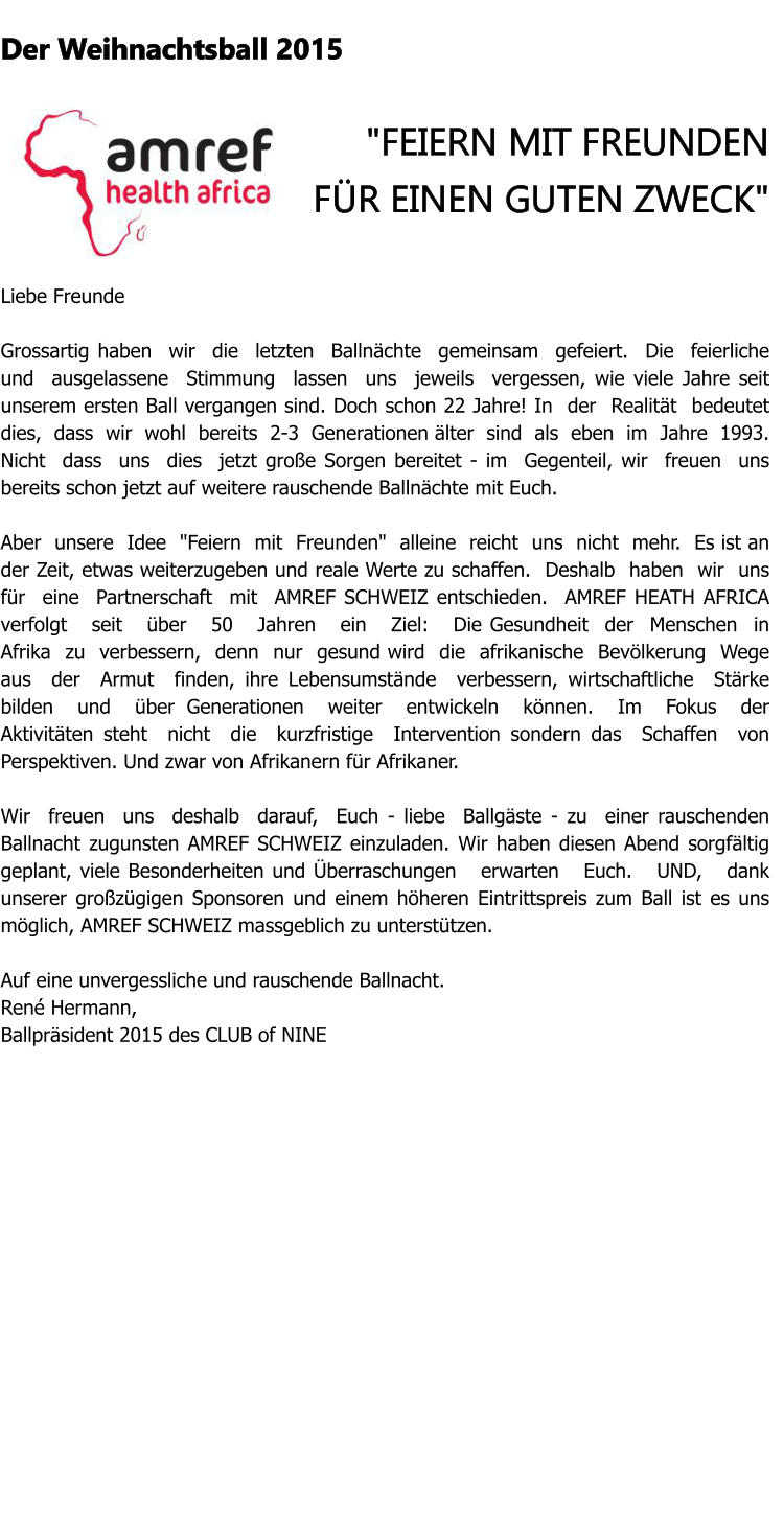 Der Weihnachtsball 2015  "FEIERN MIT FREUNDEN FR EINEN GUTEN ZWECK"   Liebe Freunde  Grossartig haben  wir  die  letzten  Ballnchte  gemeinsam  gefeiert.  Die  feierliche  und  ausgelassene  Stimmung  lassen  uns  jeweils  vergessen, wie viele Jahre seit unserem ersten Ball vergangen sind. Doch schon 22 Jahre! In  der  Realitt  bedeutet dies,  dass  wir  wohl  bereits  2-3  Generationen lter  sind  als  eben  im  Jahre  1993.  Nicht  dass  uns  dies  jetzt groe Sorgen bereitet - im  Gegenteil, wir  freuen  uns  bereits schon jetzt auf weitere rauschende Ballnchte mit Euch.   Aber  unsere  Idee  "Feiern  mit  Freunden"  alleine  reicht  uns  nicht  mehr.  Es ist an der Zeit, etwas weiterzugeben und reale Werte zu schaffen.  Deshalb  haben  wir  uns  fr  eine  Partnerschaft  mit  AMREF SCHWEIZ entschieden.  AMREF HEATH AFRICA verfolgt   seit   ber   50   Jahren   ein   Ziel:   Die Gesundheit  der  Menschen  in  Afrika  zu  verbessern,  denn  nur  gesund wird  die  afrikanische  Bevlkerung  Wege  aus  der  Armut  finden, ihre Lebensumstnde  verbessern, wirtschaftliche  Strke  bilden  und  ber Generationen  weiter  entwickeln  knnen.  Im  Fokus  der  Aktivitten steht  nicht  die  kurzfristige  Intervention sondern das  Schaffen  von Perspektiven. Und zwar von Afrikanern fr Afrikaner.   Wir  freuen  uns  deshalb  darauf,  Euch - liebe  Ballgste - zu  einer rauschenden Ballnacht zugunsten AMREF SCHWEIZ einzuladen. Wir haben diesen Abend sorgfltig geplant, viele Besonderheiten und berraschungen   erwarten   Euch.   UND,   dank   unserer grozgigen Sponsoren und einem hheren Eintrittspreis zum Ball ist es uns mglich, AMREF SCHWEIZ massgeblich zu untersttzen.   Auf eine unvergessliche und rauschende Ballnacht. Ren Hermann,  Ballprsident 2015 des CLUB of NINE