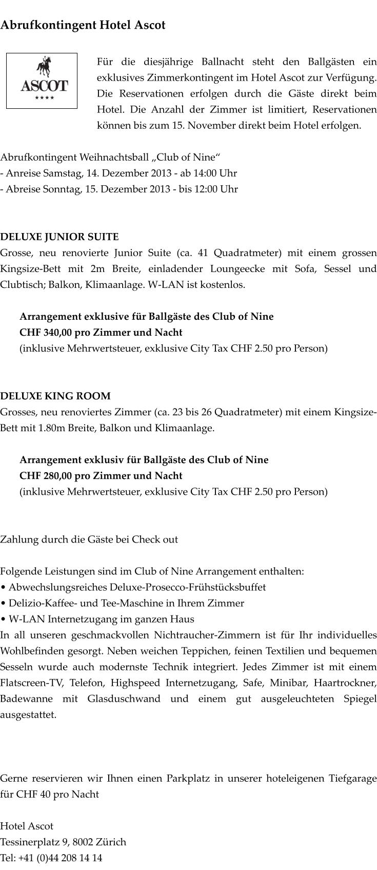 Abrufkontingent Hotel Ascot  Fr die diesjhrige Ballnacht steht den Ballgsten ein exklusives Zimmerkontingent im Hotel Ascot zur Verfgung. Die Reservationen erfolgen durch die Gste direkt beim Hotel. Die Anzahl der Zimmer ist limitiert, Reservationen knnen bis zum 15. November direkt beim Hotel erfolgen.  Abrufkontingent Weihnachtsball Club of Nine - Anreise Samstag, 14. Dezember 2013 - ab 14:00 Uhr - Abreise Sonntag, 15. Dezember 2013 - bis 12:00 Uhr   DELUXE JUNIOR SUITE  Grosse, neu renovierte Junior Suite (ca. 41 Quadratmeter) mit einem grossen Kingsize-Bett mit 2m Breite, einladender Loungeecke mit Sofa, Sessel und Clubtisch; Balkon, Klimaanlage. W-LAN ist kostenlos.  Arrangement exklusive fr Ballgste des Club of Nine CHF 340,00 pro Zimmer und Nacht (inklusive Mehrwertsteuer, exklusive City Tax CHF 2.50 pro Person)   DELUXE KING ROOM Grosses, neu renoviertes Zimmer (ca. 23 bis 26 Quadratmeter) mit einem Kingsize-Bett mit 1.80m Breite, Balkon und Klimaanlage.  Arrangement exklusiv fr Ballgste des Club of Nine CHF 280,00 pro Zimmer und Nacht (inklusive Mehrwertsteuer, exklusive City Tax CHF 2.50 pro Person)   Zahlung durch die Gste bei Check out  Folgende Leistungen sind im Club of Nine Arrangement enthalten:  Abwechslungsreiches Deluxe-Prosecco-Frhstcksbuffet  Delizio-Kaffee- und Tee-Maschine in Ihrem Zimmer  W-LAN Internetzugang im ganzen Haus In all unseren geschmackvollen Nichtraucher-Zimmern ist fr Ihr individuelles Wohlbefinden gesorgt. Neben weichen Teppichen, feinen Textilien und bequemen Sesseln wurde auch modernste Technik integriert. Jedes Zimmer ist mit einem Flatscreen-TV, Telefon, Highspeed Internetzugang, Safe, Minibar, Haartrockner, Badewanne mit Glasduschwand und einem gut ausgeleuchteten Spiegel ausgestattet.    Gerne reservieren wir Ihnen einen Parkplatz in unserer hoteleigenen Tiefgarage fr CHF 40 pro Nacht  Hotel Ascot Tessinerplatz 9, 8002 Zrich Tel: +41 (0)44 208 14 14